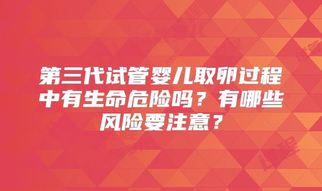 第三代试管婴儿取卵过程中有生命危险吗？有哪些风险要注意？
