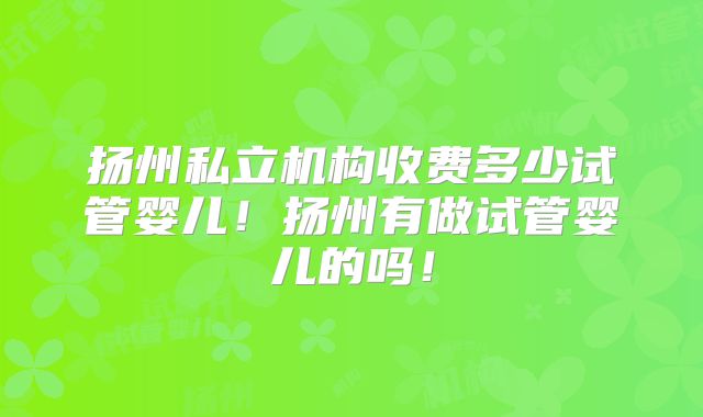 扬州私立机构收费多少试管婴儿！扬州有做试管婴儿的吗！