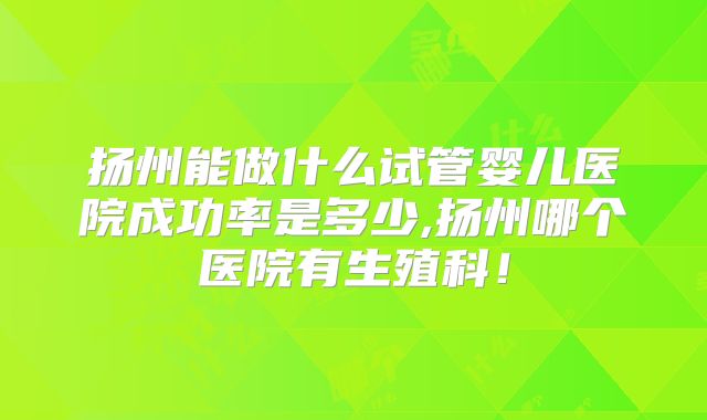 扬州能做什么试管婴儿医院成功率是多少,扬州哪个医院有生殖科！