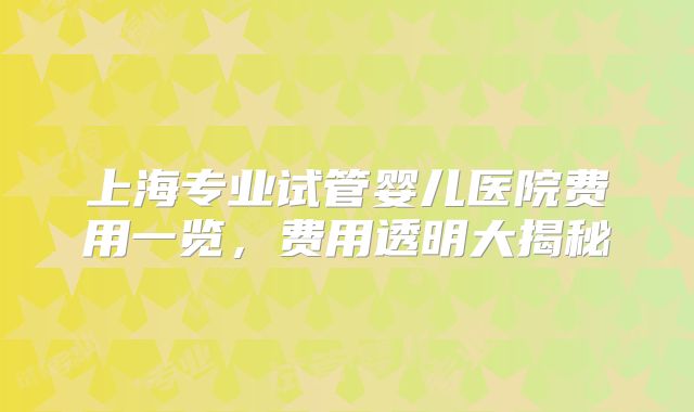 上海专业试管婴儿医院费用一览，费用透明大揭秘