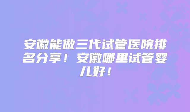 安徽能做三代试管医院排名分享！安徽哪里试管婴儿好！