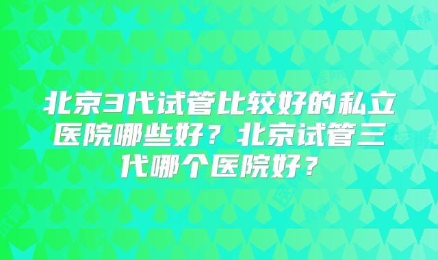 北京3代试管比较好的私立医院哪些好?北京试管三代哪个医院好?