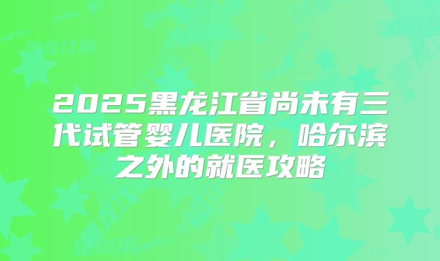2025黑龙江省尚未有三代试管婴儿医院，哈尔滨之外的就医攻略