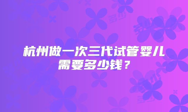 杭州做一次三代试管婴儿需要多少钱?