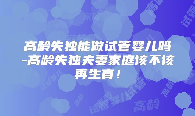 高龄失独能做试管婴儿吗-高龄失独夫妻家庭该不该再生育!