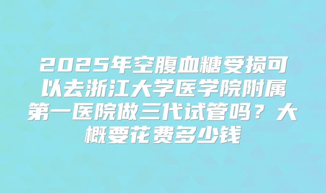 2025年空腹血糖受损可以去浙江大学医学院附属第一医院做三代试管吗？大概要花费多少钱