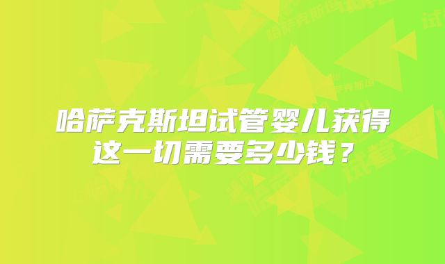哈萨克斯坦试管婴儿获得这一切需要多少钱?