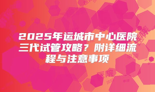 2025年运城市中心医院三代试管攻略?附详细流程与注意事项