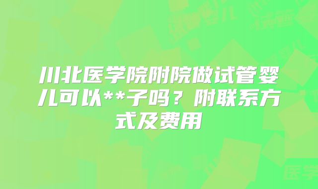 川北医学院附院做试管婴儿可以**子吗？附联系方式及费用