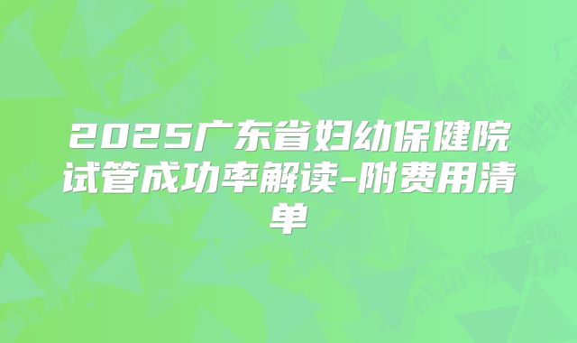 2025广东省妇幼保健院试管成功率解读-附费用清单