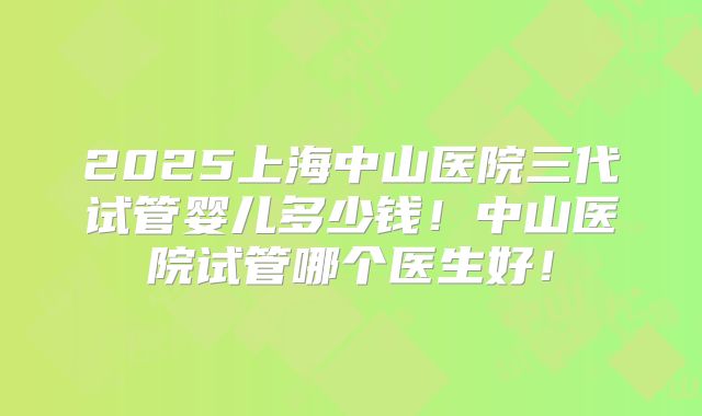 2025上海中山医院三代试管婴儿多少钱！中山医院试管哪个医生好！