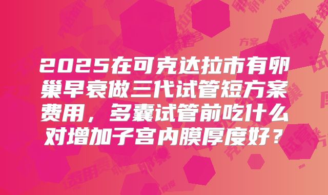 2025在可克达拉市有卵巢早衰做三代试管短方案费用，多囊试管前吃什么对增加子宫内膜厚度好？