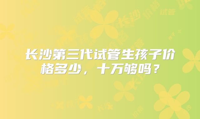 长沙第三代试管生孩子价格多少，十万够吗？