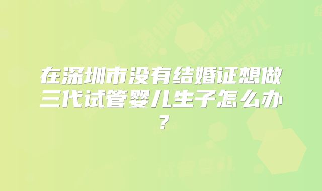 在深圳市没有结婚证想做三代试管婴儿生子怎么办?