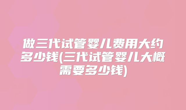 做三代试管婴儿费用大约多少钱(三代试管婴儿大概需要多少钱)