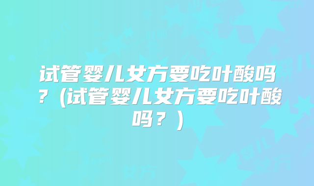 试管婴儿女方要吃叶酸吗？(试管婴儿女方要吃叶酸吗？)