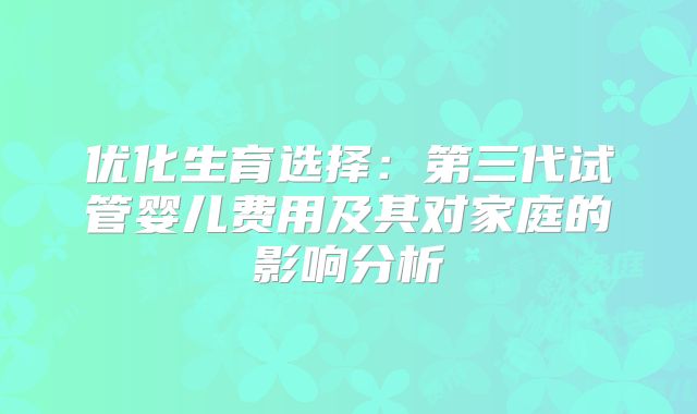 优化生育选择:第三代试管婴儿费用及其对家庭的影响分析