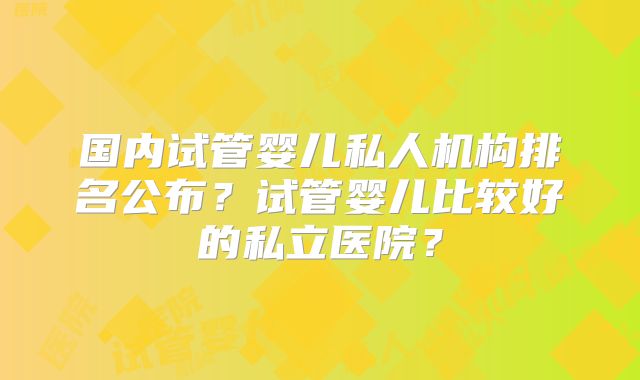 国内试管婴儿私人机构排名公布?试管婴儿比较好的私立医院?