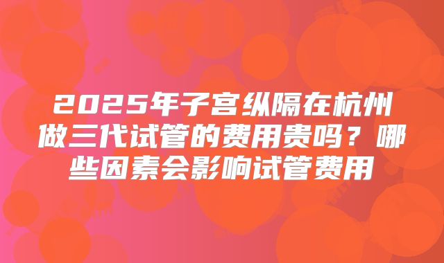 2025年子宫纵隔在杭州做三代试管的费用贵吗?哪些因素会影响试管费用