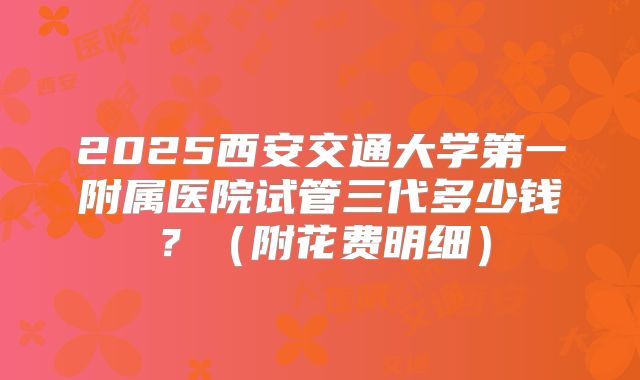 2025西安交通大学第一附属医院试管三代多少钱?(附花费明细)