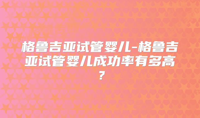 格鲁吉亚试管婴儿-格鲁吉亚试管婴儿成功率有多高？