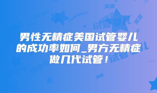 男性无精症美国试管婴儿的成功率如何_男方无精症做几代试管！