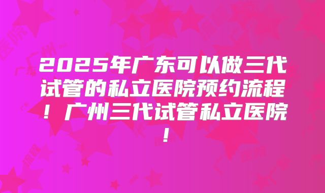 2025年广东可以做三代试管的私立医院预约流程！广州三代试管私立医院！