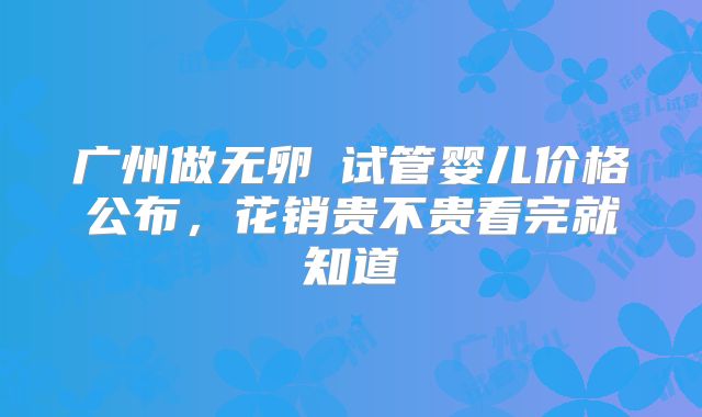 广州做无卵�试管婴儿价格公布,花销贵不贵看完就知道