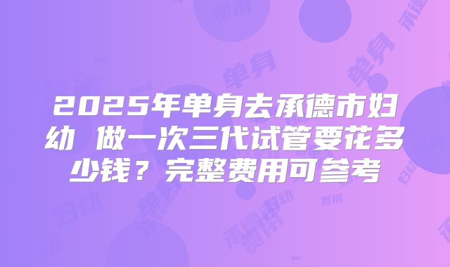 2025年单身去承德市妇幼 做一次三代试管要花多少钱?完整费用可参考