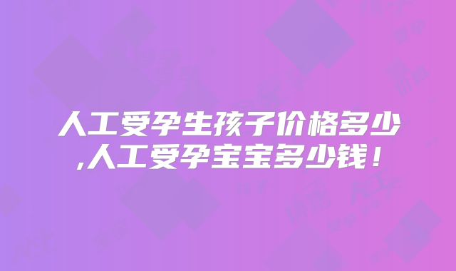 人工受孕生孩子价格多少,人工受孕宝宝多少钱！