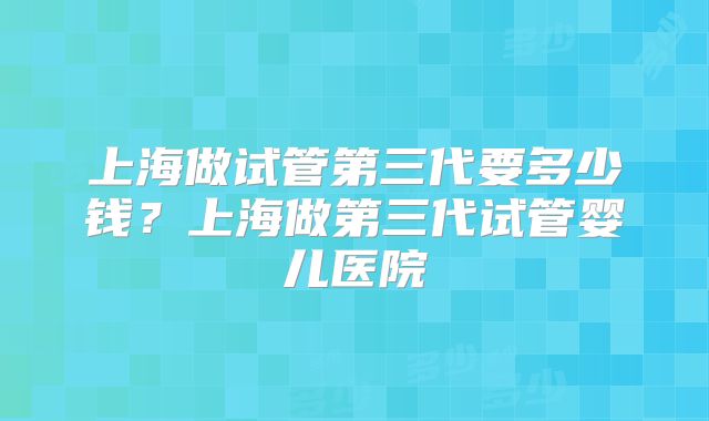 上海做试管第三代要多少钱？上海做第三代试管婴儿医院