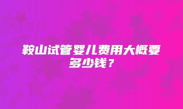 鞍山试管婴儿费用大概要多少钱?