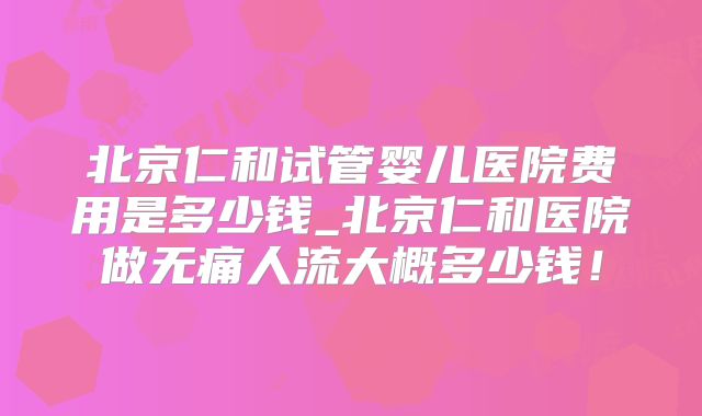 北京仁和试管婴儿医院费用是多少钱_北京仁和医院做无痛人流大概多少钱!