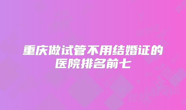重庆做试管不用结婚证的医院排名前七