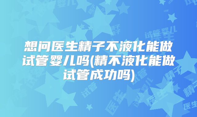 想问医生精子不液化能做试管婴儿吗(精不液化能做试管成功吗)