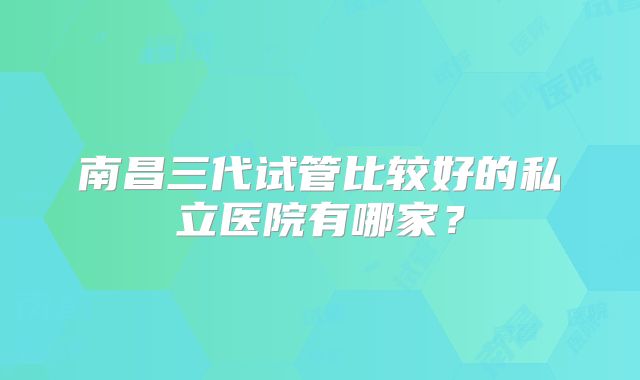 南昌三代试管比较好的私立医院有哪家?