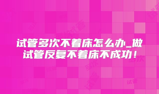试管多次不着床怎么办_做试管反复不着床不成功！