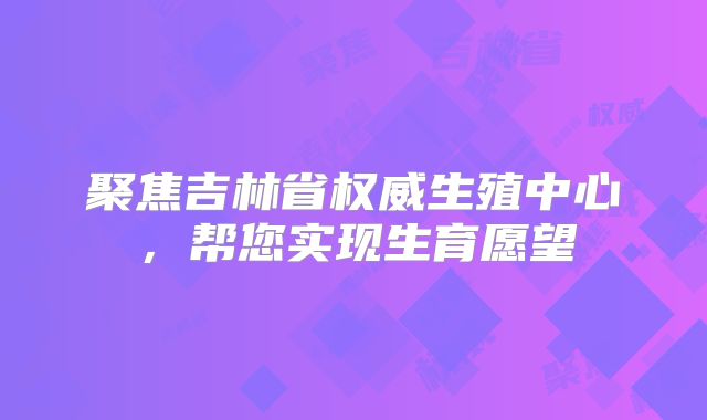 聚焦吉林省权威生殖中心,帮您实现生育愿望