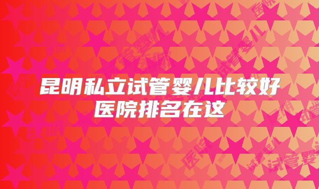昆明私立试管婴儿比较好医院排名在这