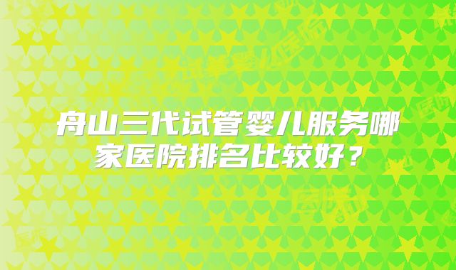 舟山三代试管婴儿服务哪家医院排名比较好？