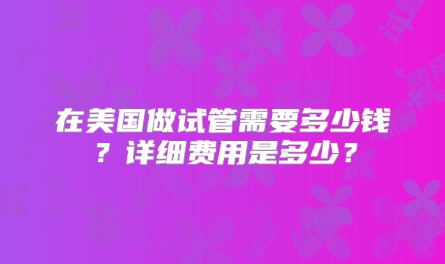 在美国做试管需要多少钱？详细费用是多少？