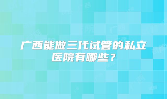 广西能做三代试管的私立医院有哪些?