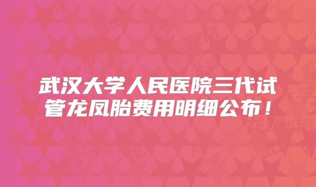 武汉大学人民医院三代试管龙凤胎费用明细公布！