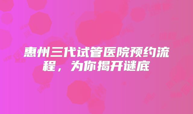 惠州三代试管医院预约流程，为你揭开谜底