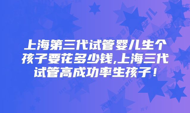 上海第三代试管婴儿生个孩子要花多少钱,上海三代试管高成功率生孩子！