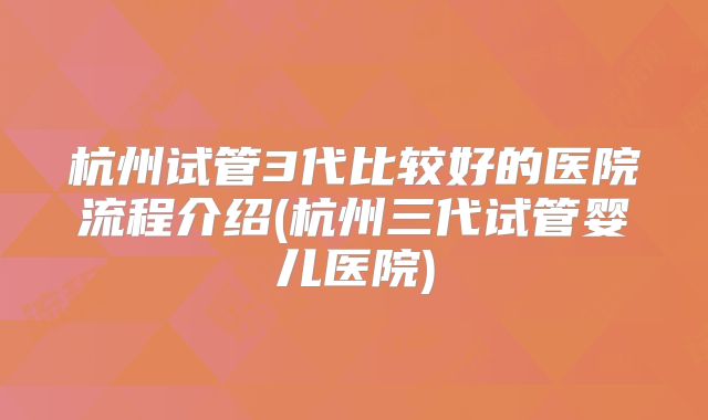 杭州试管3代比较好的医院流程介绍(杭州三代试管婴儿医院)