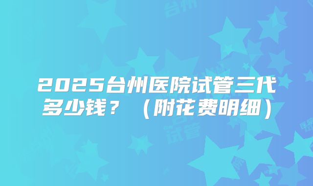 2025台州医院试管三代多少钱?(附花费明细)