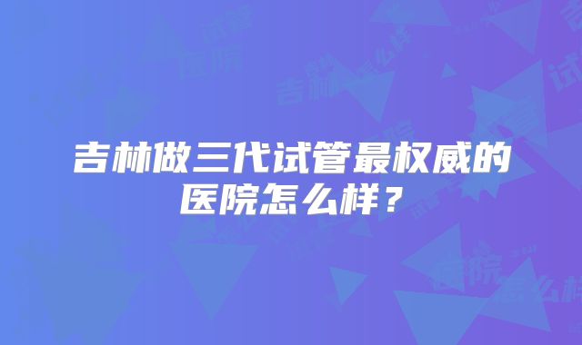 吉林做三代试管最权威的医院怎么样？