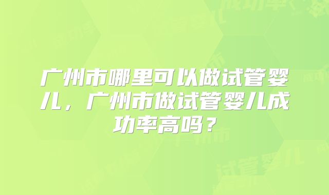 广州市哪里可以做试管婴儿,广州市做试管婴儿成功率高吗?