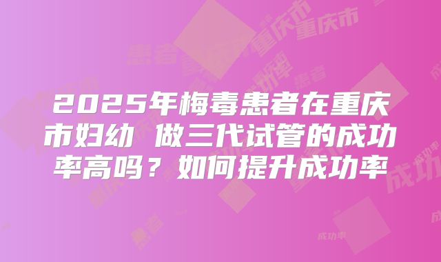 2025年梅毒患者在重庆市妇幼 做三代试管的成功率高吗？如何提升成功率